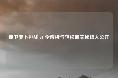 保卫萝卜挑战 21 全解析与轻松通关秘籍大公开
