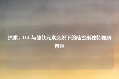 探索，LOL 与仙侠元素交织下的陆雪琪独特视频景观