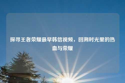 探寻王者荣耀最早韩信视频，回溯时光里的热血与荣耀