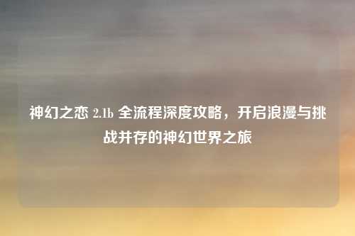 神幻之恋 2.1b 全流程深度攻略，开启浪漫与挑战并存的神幻世界之旅