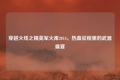 穿越火线之精英军火库2014，热血征程里的武器盛宴