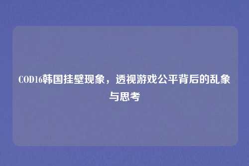COD16韩国挂壁现象，透视游戏公平背后的乱象与思考