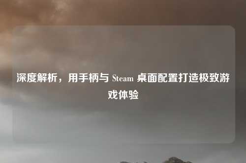 深度解析，用手柄与 Steam 桌面配置打造极致游戏体验