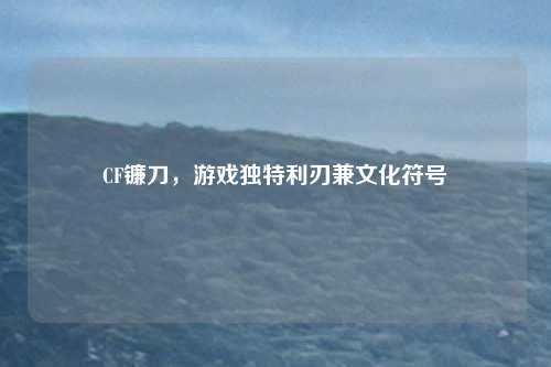 CF镰刀，游戏独特利刃兼文化符号