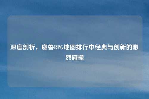 深度剖析，魔兽RPG地图排行中经典与创新的激烈碰撞