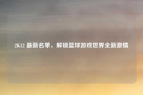 2K12 最新名单，解锁篮球游戏世界全新激情