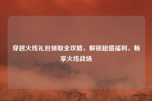 穿越火线礼包领取全攻略，解锁超值福利，畅享火线战场
