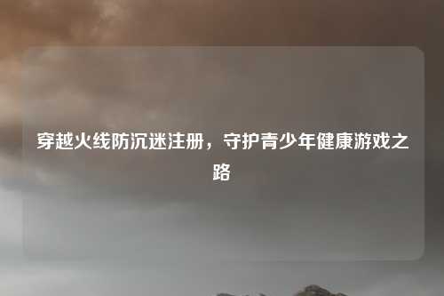 穿越火线防沉迷注册，守护青少年健康游戏之路