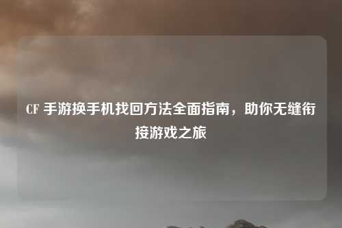 CF 手游换手机找回方法全面指南，助你无缝衔接游戏之旅