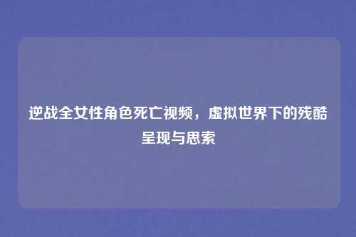 逆战全女性角色死亡视频，虚拟世界下的残酷呈现与思索