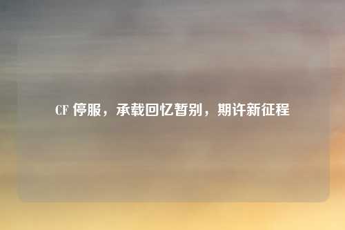CF 停服，承载回忆暂别，期许新征程