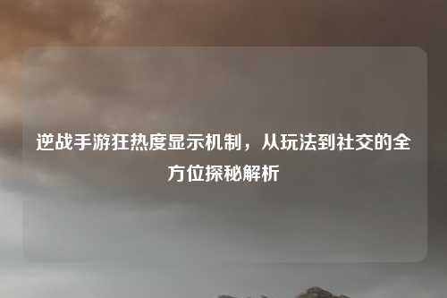 逆战手游狂热度显示机制，从玩法到社交的全方位探秘解析