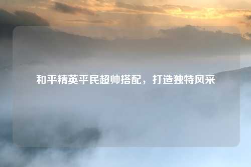 和平精英平民超帅搭配，打造独特风采