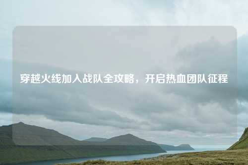 穿越火线加入战队全攻略，开启热血团队征程