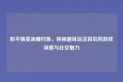 和平精英油桶钓鱼，探秘趣味玩法背后的游戏深度与社交魅力
