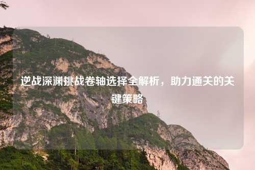 逆战深渊挑战卷轴选择全解析,助力通关的关键策略