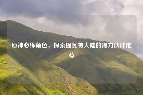 原神必练角色,探索提瓦特大陆的得力伙伴推荐