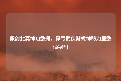 傲剑北冥神功数据，探寻武侠游戏神秘力量数值密码