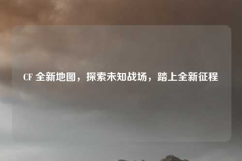 CF 全新地图，探索未知战场，踏上全新征程
