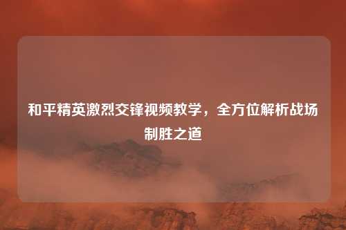 和平精英激烈交锋视频教学,全方位解析战场制胜之道