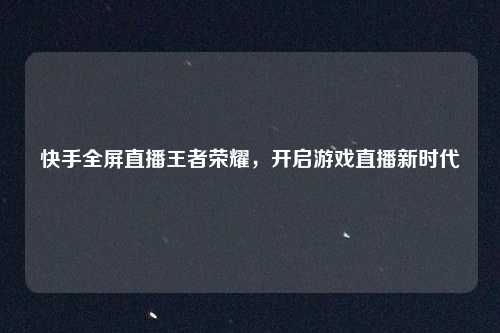 快手全屏直播王者荣耀,开启游戏直播新时代