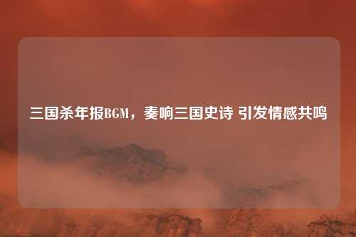 三国杀年报BGM，奏响三国史诗 引发情感共鸣