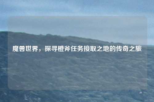 魔兽世界，探寻橙斧任务接取之地的传奇之旅