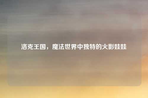 洛克王国,魔法世界中独特的火影娃娃