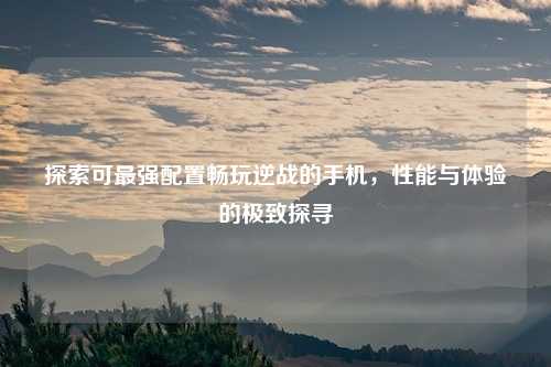 探索可最强配置畅玩逆战的手机,性能与体验的极致探寻
