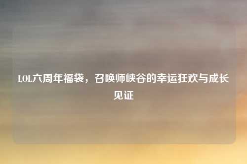 LOL六周年福袋,召唤师峡谷的幸运狂欢与成长见证