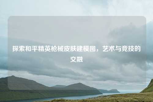 探索和平精英枪械皮肤建模图，艺术与竞技的交融