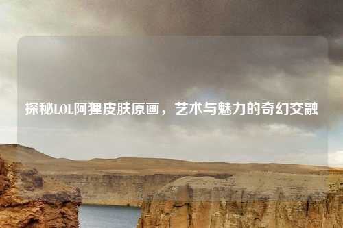 探秘LOL阿狸皮肤原画,艺术与魅力的奇幻交融