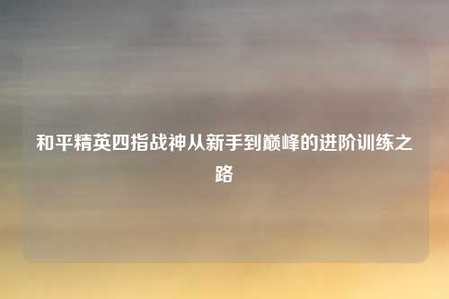 和平精英四指战神从新手到巅峰的进阶训练之路
