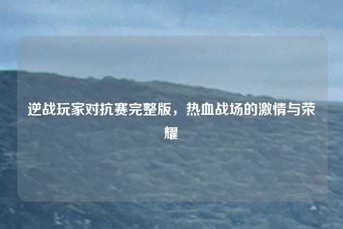 逆战玩家对抗赛完整版,热血战场的激情与荣耀