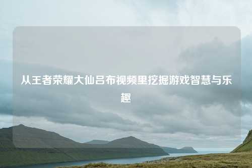 从王者荣耀大仙吕布视频里挖掘游戏智慧与乐趣