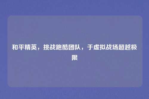 和平精英,挑战跑酷团队,于虚拟战场超越极限