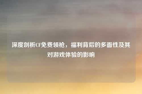 深度剖析CF免费领枪，福利背后的多面性及其对游戏体验的影响