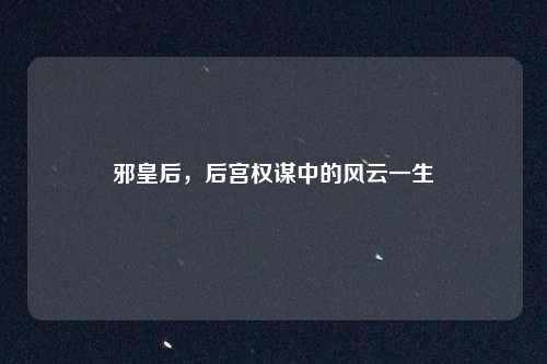 邪皇后，后宫权谋中的风云一生