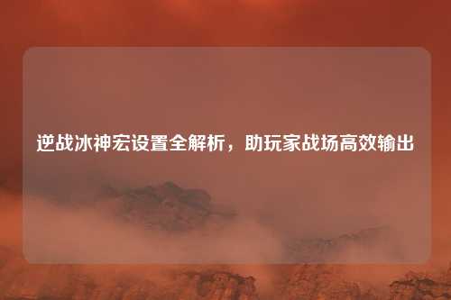 逆战冰神宏设置全解析,助玩家战场高效输出