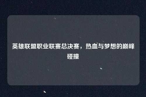 英雄联盟职业联赛总决赛,热血与梦想的巅峰碰撞