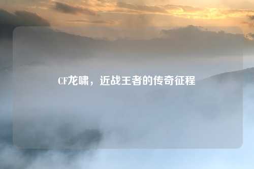 CF龙啸，近战王者的传奇征程