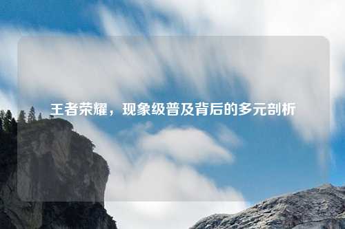 王者荣耀,现象级普及背后的多元剖析