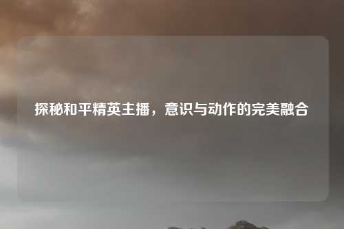 探秘和平精英主播,意识与动作的完美融合