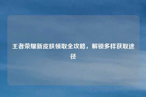 王者荣耀新皮肤领取全攻略,解锁多样获取途径