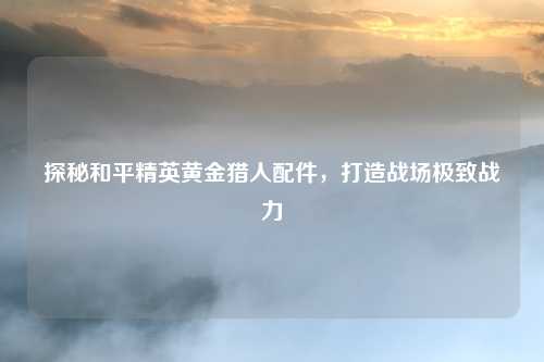 探秘和平精英黄金猎人配件,打造战场极致战力