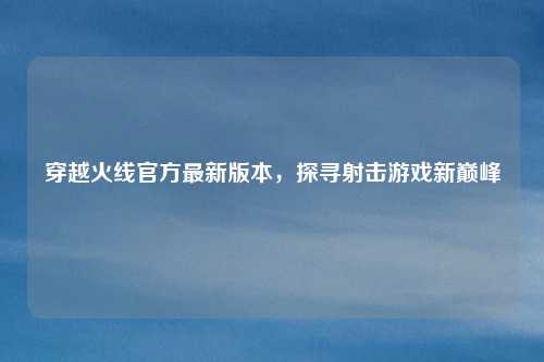 穿越火线官方最新版本，探寻射击游戏新巅峰