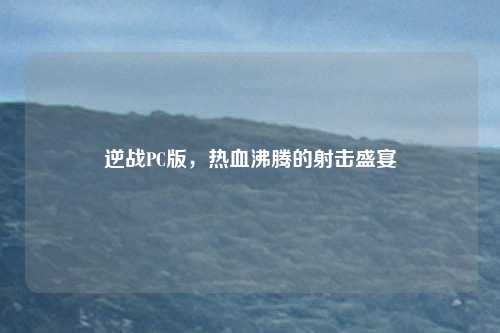 逆战PC版,热血沸腾的射击盛宴