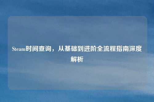 Steam时间查询,从基础到进阶全流程指南深度解析