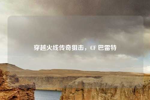 穿越火线传奇狙击，CF 巴雷特