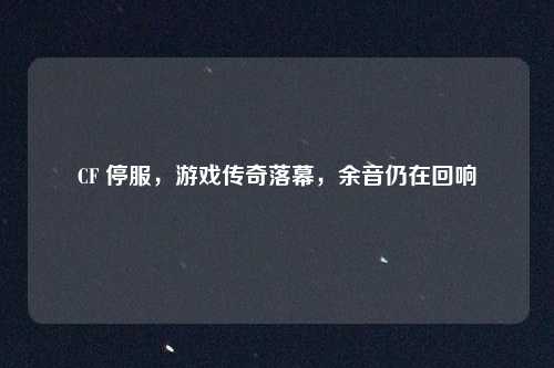 CF 停服，游戏传奇落幕，余音仍在回响